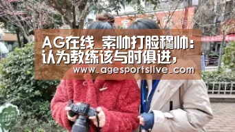AG在线_索帅打脸穆帅:认为教练该与时俱进,从自己做起(图1) AG入口